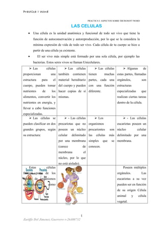 Practica I Word
PRACTICA I: ASPECTOS SOBRE MICROSOFT WORD
LAS CELULAS
• Una célula es la unidad anatómica y funcional de todo ser vivo que tiene la
función de autoconservación y autoreproducción, por lo que se la considera la
mínima expresión de vida de todo ser vivo. Cada célula de tu cuerpo se hizo a
partir de una célula ya existente.
• El ser vivo más simple está formado por una sola célula, por ejemplo las
bacterias. Estos seres vivos se llaman Unicelulares.
 Las células
proporcionan una
estructura para el
cuerpo, pueden tomar
nutrientes de los
alimentos, convertir los
nutrientes en energía, y
llevar a cabo funciones
especializadas.
 Las células
también contienen
material hereditario
del cuerpo y pueden
hacer copias de sí
mismas.
 Las células
tienen muchas
partes, cada una
con una función
diferente.
 Algunas de
estas partes, llamadas
orgánulos, son
estructuras
especializadas que
realizan ciertas tareas
dentro de la célula.
 Las células se
pueden clasificar en dos
grandes grupos, según
su estructura:
 - Las células
procariotas que no
poseen un núcleo
celular delimitado
por una membrana
(carece de
membrana el
núcleo, por lo que
no está aislado).
 Los
organismos
procariontes son
las células más
simples que se
conocen.
 - Las células
eucariotas poseen un
núcleo celular
delimitado por una
membrana.
Estas células
forman parte de los
tejidos de organismos
multicelulares como
nosotros.
Poseen múltiples
orgánulos. Las
eucariotas a su vez
pueden ser en función
de su origen Célula
animal y célula
vegetal.
1
Zariffe Del Jimenez Guerrero v-26400732
 