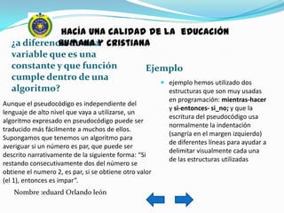 hacía una calidad de la educación
   ¿a diferencia de unay cristiana
              humana
   variable que es una
   constante y que función       Ejemplo
   cumple dentro de una
                                     ejemplo hemos utilizado dos
   algoritmo?                         estructuras que son muy usadas
                                                        en programación: mientras-hacer
Aunque el pseudocódigo es independiente del
                                                        y si-entonces- si_no; y que la
lenguaje de alto nivel que vaya a utilizarse, un
                                                        escritura del pseudocódigo usa
algoritmo expresado en pseudocódigo puede ser
                                                        normalmente la indentación
traducido más fácilmente a muchos de ellos.
                                                        (sangría en el margen izquierdo)
Supongamos que tenemos un algoritmo para
                                                        de diferentes líneas para ayudar a
averiguar si un número es par, que puede ser
                                                        delimitar visualmente cada una
descrito narrativamente de la siguiente forma: “Si
                                                        de las estructuras utilizadas
restando consecutivamente dos del número se
obtiene el numero 2, es par, si se obtiene otro valor
(el 1), entonces es impar”.
   Nombre :eduard Orlando león
 