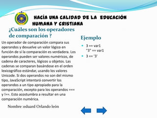 hacía una calidad de la educación
              humana y cristiana
    ¿Cuáles son los operadores
    de comparación ?           Ejemplo
Un operador de comparación compara sus
operandos y devuelve un valor lógico en           3 == var1
función de si la comparación es verdadera. Los     "3" == var1
operandos pueden ser valores numéricos, de        3 == '3'
cadena de caracteres, lógicos u objetos. Las
cadenas se comparan basándose en el orden
lexicográfico estándar, usando los valores
Unicode. Si dos operandos no son del mismo
tipo, JavaScript intentará convertir los
operandos a un tipo apropiado para la
comparación, excepto para los operandos ===
y !==. Esto acostumbra a resultar en una
comparación numérica.
   Nombre :eduard Orlando león
 