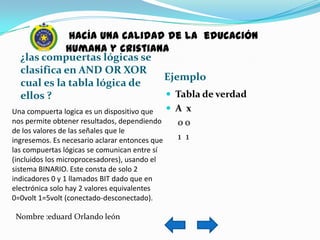 hacía una calidad de la educación
            humana y cristiana
  ¿las compuertas lógicas se
  clasifica en AND OR XOR
                              Ejemplo
  cual es la tabla lógica de
  ellos ?                      Tabla de verdad
Una compuerta logica es un dispositivo que       A x
nos permite obtener resultados, dependiendo       oo
de los valores de las señales que le
ingresemos. Es necesario aclarar entonces que     1 1
las compuertas lógicas se comunican entre sí
(incluidos los microprocesadores), usando el
sistema BINARIO. Este consta de solo 2
indicadores 0 y 1 llamados BIT dado que en
electrónica solo hay 2 valores equivalentes
0=0volt 1=5volt (conectado-desconectado).

 Nombre :eduard Orlando león
 