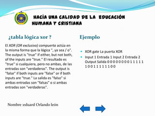 hacía una calidad de la educación
                 humana y cristiana

  ¿tabla lógica xor ?                           Ejemplo
El XOR (OR exclusivo) compuerta actúa en
la misma forma que la lógica ", ya sea / o".     XOR gate La puerta XOR
The output is "true" if either, but not both,
                                                 Input 1 Entrada 1 Input 2 Entrada 2
of the inputs are "true." El resultado es
                                                  Output Salida 0 0 0 0 0 0 0 0 1 1 1 1 1
"true" si cualquiera, pero no ambas, de las
                                                   10011111100
entradas son "verdaderas". The output is
"false" if both inputs are "false" or if both
inputs are "true." La salida es "falso" si
ambas entradas son "falsas" o si ambas
entradas son "verdaderas".



 Nombre :eduard Orlando león
 