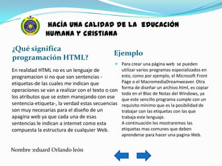 hacía una calidad de la educación
               humana y cristiana

¿Qué significa
                                               Ejemplo
programación HTML?
                                                Para crear una página web se pueden
En realidad HTML no es un lenguaje de            utilizar varios programas especializados en
programacion si no que son sentencias -          esto, como por ejemplo, el Microsoft Front
etiquetas-de las cuales me indican que           Page o el MacromediaDreamweaver. Otra
operaciones se van a realizar con el texto o con forma de diseñar un archivo.html, es copiar
                                                 todo en el Bloc de Notas del Windows, ya
los atributos que se esten manejando con ese que este sencillo programa cumple con un
sentencia-etiqueta-, la verdad estas secuencias requisito mínimo que es la posibilidad de
son muy necesarias para el diseño de un          trabajar con las etiquetas con las que
apagina web ya que cada una de esas              trabaja este lenguaje.
sentencias le indican a internet como esta       A continuación les mostraremos las
compuesta la estructura de cualquier Web.        etiquetas mas comunes que deben
                                                 aprenderse para hacer una pagina Web.


Nombre :eduard Orlando león
 