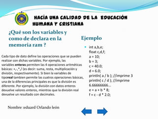 hacía una calidad de la educación
                      humana y cristiana
     ¿Qué son los variables y
     como de declara en la                                Ejemplo
     memoria ram ?                                         int a,b,e;
                                                            float c,d,f;
Cada tipo de dato define las operaciones que se pueden      a = 10;
realizar con dichas variables. Por ejemplo, las             b = 3;
variables enteras permiten las 4 operaciones aritméticas    c = 40.0;
básicas: +,-,*,/ (es decir: suma, resta, multiplicación y
                                                            d = 6.0;
división, respectivamente). Si bien la variables de
tiporeal tambien permite las cuatros operaciones básicas,   println( a / b ); //imprime 3
una de la diferencias principales es que la división es     println( c / d ); //imprime
diferente. Por ejemplo, la división con datos enteros       6.66666666...
devuelve valores enteros, mientras que la división real     e = a + b * 8;
devuelve un resultado con decimales.                        f = c - d * 2.0;


    Nombre :eduard Orlando león
 