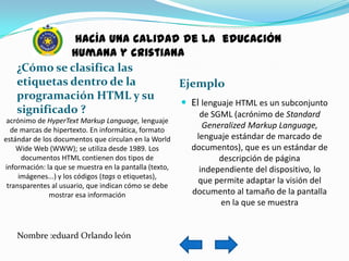 hacía una calidad de la educación
              humana y cristiana
    ¿Cómo se clasifica las
    etiquetas dentro de la      Ejemplo
    programación HTML y su
                                 El lenguaje HTML es un subconjunto
    significado ?                   de SGML (acrónimo de Standard
 acrónimo de HyperText Markup Language, lenguaje
  de marcas de hipertexto. En informática, formato
                                                           Generalized Markup Language,
estándar de los documentos que circulan en la World      lenguaje estándar de marcado de
    Wide Web (WWW); se utiliza desde 1989. Los          documentos), que es un estándar de
      documentos HTML contienen dos tipos de                   descripción de página
información: la que se muestra en la pantalla (texto,     independiente del dispositivo, lo
     imágenes...) y los códigos (tags o etiquetas),
                                                         que permite adaptar la visión del
 transparentes al usuario, que indican cómo se debe
              mostrar esa información                   documento al tamaño de la pantalla
                                                               en la que se muestra


    Nombre :eduard Orlando león
 