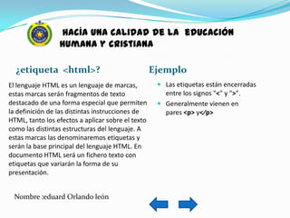 hacía una calidad de la educación
                 humana y cristiana

  ¿etiqueta <html>?                                Ejemplo
El lenguaje HTML es un lenguaje de marcas,           Las etiquetas están encerradas
estas marcas serán fragmentos de texto                entre los signos "<" y ">".
destacado de una forma especial que permiten         Generalmente vienen en
la definición de las distintas instrucciones de       pares <p> y<⁄p>
HTML, tanto los efectos a aplicar sobre el texto
como las distintas estructuras del lenguaje. A
estas marcas las denominaremos etiquetas y
serán la base principal del lenguaje HTML. En
documento HTML será un fichero texto con
etiquetas que variarán la forma de su
presentación.


 Nombre :eduard Orlando león
 
