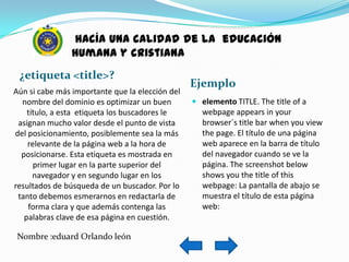 hacía una calidad de la educación
                humana y cristiana
 ¿etiqueta <title>?
                                                 Ejemplo
Aún si cabe más importante que la elección del
  nombre del dominio es optimizar un buen         elemento TITLE. The title of a
    título, a esta etiqueta los buscadores le      webpage appears in your
 asignan mucho valor desde el punto de vista       browser´s title bar when you view
del posicionamiento, posiblemente sea la más       the page. El título de una página
    relevante de la página web a la hora de        web aparece en la barra de título
  posicionarse. Esta etiqueta es mostrada en       del navegador cuando se ve la
      primer lugar en la parte superior del        página. The screenshot below
      navegador y en segundo lugar en los          shows you the title of this
resultados de búsqueda de un buscador. Por lo      webpage: La pantalla de abajo se
 tanto debemos esmerarnos en redactarla de         muestra el título de esta página
    forma clara y que además contenga las          web:
   palabras clave de esa página en cuestión.

 Nombre :eduard Orlando león
 