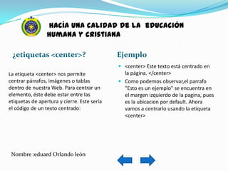 hacía una calidad de la educación
                 humana y cristiana

 ¿etiquetas <center>?                        Ejemplo
                                              <center> Este texto está centrado en
La etiqueta <center> nos permite               la página. </center>
centrar párrafos, imágenes o tablas           Como podemos observar,el parrafo
dentro de nuestra Web. Para centrar un         "Esto es un ejemplo" se encuentra en
elemento, éste debe estar entre las            el margen izquierdo de la pagina, pues
etiquetas de apertura y cierre. Este sería     es la ubicacion por default. Ahora
el código de un texto centrado:                vamos a centrarlo usando la etiqueta
                                               <center>




 Nombre :eduard Orlando león
 