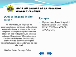 hacía una calidad de la educación
                 humana y cristiana

   ¿Que es lenguaje de alto
                                             Ejemplo
   nivel ?
                                              Algunos ejemplos de lenguajes
       en informática, un lenguaje de          de alto nivel son LISP, Pascal,
programación que consta de instrucciones       BASIC, FORTRAN, COBOL,
 independientes de la máquina; ha de ser       JAVA, C y C++.
 compilado o interpretado para traducir su
 código en otro de bajo nivel, en lenguaje
  máquina. Hay grandes diferencias entre
   los diversos lenguajes de alto nivel y
   cuanto más se acerquen al lenguaje
natural del usuario se considerarán de más
                  alto nivel

    Nombre :Carlos Santiago Orduy
 