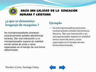 hacía una calidad de la educación
             humana y cristiana

¿a que se denomina
                                       Ejemplo
lenguaje de maquina ?
                                        los microprocesadores procesan
                                         exclusivamente señales electrónicas
los microprocesadores procesan           binarias. Dar una instrucción a un
exclusivamente señales electrónicas      microprocesador supone en realidad
binarias. Dar una instrucción a un       enviar series de unos y ceros
microprocesador supone en realidad       espaciadas en el tiempo de una
enviar series de unos y ceros            forma determinada.
espaciadas en el tiempo de una forma
determinada




Nombre :Carlos Santiago Orduy
 