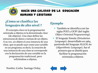 hacía una calidad de la educación
                humana y cristiana

  ¿Cómo se clasifica las
                                               Ejemplo
  lenguajes de alto nivel ?
                                                  También se identifica con las
   El concepto clave en la programación
                                                   siglas POO y OOP (del inglés
orientada a objetos es la denominada clase
                                                  Object Oriented Programming).
     (de objetos). Una clase define las
estructuras de datos y rutinas de un objeto.     El lenguaje Simula (Simulation
A su vez, un objeto es una instancia de una      Language), desarrollado en 1964,
clase, que se puede usar como una variable       partiendo del lenguaje ALGOL 60
  en un programa; es decir, la creación de        (Algorithmic Language), fue el
 una instancia de una clase se corresponde          primero que se diseñó para
  con la declaración de una variable en la            facilitar la programación
      programación tradicional, pero                     orientada a objetos.
           refiriéndose a objetos.


   Nombre :Carlos Santiago Orduy
 