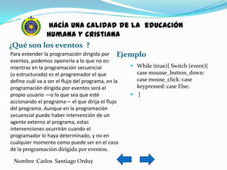 hacía una calidad de la educación
               humana y cristiana
¿Qué son los eventos ?
Para entender la programación dirigida por Ejemplo
eventos, podemos oponerla a lo que no es:
mientras en la programación secuencial               While (true){ Switch (event){
(o estructurada) es el programador el que             case mousse_button_down:
define cuál va a ser el flujo del programa, en la     case mouse_click: case
programación dirigida por eventos será el             keypressed: case Else:
propio usuario —o lo que sea que esté                }
accionando el programa— el que dirija el flujo
del programa. Aunque en la programación
secuencial puede haber intervención de un
agente externo al programa, estas
intervenciones ocurrirán cuando el
programador lo haya determinado, y no en
cualquier momento como puede ser en el caso
de la programación dirigida por eventos.

 Nombre :Carlos Santiago Orduy
 