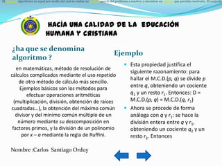 El lenguaje algorítmico es aquel por medio del cual se realiza un análisis previo del problema a resolver y encontrar un método que permita resolverlo. El conjunto




                                hacía una calidad de la educación
                                humana y cristiana

       ¿ha que se denomina
                                                                                  Ejemplo
       algoritmo ?
                                                                                          Esta propiedad justifica el
         en matemáticas, método de resolución de
                                                                                           siguiente razonamiento: para
      cálculos complicados mediante el uso repetido
                                                                                           hallar el M.C.D.(p, q) se divide p
          de otro método de cálculo más sencillo.
           Ejemplos básicos son los métodos para                                           entre q, obteniendo un cociente
              efectuar operaciones aritméticas                                             q1 y un resto r1. Entonces: D =
        (multiplicación, división, obtención de raíces                                     M.C.D.(p, q) = M.C.D.(q, r1)
      cuadradas…), la obtención del máximo común                                          Ahora se procede de forma
         divisor y del mínimo común múltiplo de un                                         análoga con q y r1: se hace la
          número mediante su descomposición en                                             división entera entre q y r1,
       factores primos, y la división de un polinomio                                      obteniendo un cociente q2 y un
            por x – a mediante la regla de Ruffini.                                        resto r2. Entonces

      Nombre :Carlos Santiago Orduy
 
