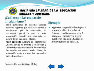 hacía una calidad de la educación
          humana y cristiana
¿Cuáles son las etapas de
un algoritmo ?             Ejemplo
 Issue (Emisión): El sistema verifica
 aquellos registros que van a ser leídos o     Algoritmo LargestNumber Input: A
 modificados por la instrucción. El             non-empty list of numbers L .
 procesador podrá acceder a esta                Entrada: Una lista no vacía de L
 información cuando sea necesario en            números. Output: The largest
 alguna de las siguientes etapas.               number in the list L . Salida: El
 Read operands (Lectura de operandos):          mayor número en la lista L.
 Una vez que se ha emitido la instrucción y
 se ha comprobado que todas las unidades
 funcionales necesarias están libres, la
 instrucción espera a que los operandos
 estén disponibles.


Nombre :Carlos Santiago Orduy
 