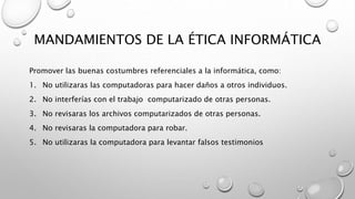 MANDAMIENTOS DE LA ÉTICA INFORMÁTICA
Promover las buenas costumbres referenciales a la informática, como:
1. No utilizaras...