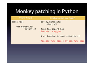 Monkey	
  patching	
  in	
  Python	
  
      Original	
  (foo.py)	
             Patched	
  version	
  (my_foo.py)	
  
class Foo:!                      def my_bar(self):!
!                                    return 43!
    def bar(self):!              !
           return 42!            from foo import Foo!
                                 Foo.bar = my_bar!
                                 !
                                 # or (needed in some situations)!
                                 !
                                 Foo.bar.func_code = my_bar.func_code!
 