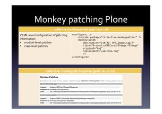 Monkey	
  patching	
  Plone	
  
                                   collective.monkeypatcher	
  (patches.zcml)	
  
ZCML-­‐level	
  conﬁguration	
  of	
  patching	
     <configure...>!
                                                         <include package="collective.monkeypatcher" />!
information:	
                                           <monkey:patch!
•  module-­‐level	
  patches	
                               description="ISE-42: OFS.Image.tag()"!
•  class-­‐level	
  patches	
                                class="Products.CMFCore.FSImage.FSImage"!
                                                             original="tag"!
                                                             replacement=".patches.tag"!
                                                             />!
                                                     </configure>!




                          collective.monkeypatcherpanel	
  (patches.zcml)	
  
	
  
	
  
	
  
	
  
	
  
	
  
	
  
 