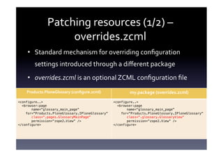 Patching	
  resources	
  (1/2)	
  –	
  
                     overrides.zcml	
  
     •  Standard	
  mechanism	
  for	
  overriding	
  conﬁguration	
  
        settings	
  introduced	
  through	
  a	
  diﬀerent	
  package	
  
     •  overrides.zcml	
  is	
  an	
  optional	
  ZCML	
  conﬁguration	
  ﬁle	
  
    Products.PloneGlossary	
  (conﬁgure.zcml)	
             my.package	
  (overrides.zcml)	
  
<configure..> !                                     <configure..> !
  <browser:page!                                      <browser:page!
       name="glossary_main_page“         !                 name="glossary_main_page"!
    for="Products.PloneGlossary.IPloneGlossary"!        for="Products.PloneGlossary.IPloneGlossary"!
       class=".pages.GlossaryMainPage"!                    class=".glossary.GlossaryView“!
       permission="zope2.View“ />!                         permission="zope2.View“ />!
</configure>!                                       </configure>!
                                                    !
 