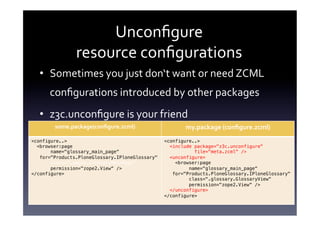 Unconﬁgure	
  	
  
                resource	
  conﬁgurations	
  
   •  Sometimes	
  you	
  just	
  don‘t	
  want	
  or	
  need	
  ZCML	
  
      conﬁgurations	
  introduced	
  by	
  other	
  packages	
  
   •  z3c.unconﬁgure	
  is	
  your	
  friend	
  
        some.package(conﬁgure.zcml)	
                    my.package	
  (conﬁgure.zcml)	
  
<configure..> !                                   <configure..> !
  <browser:page!                                    <include package="z3c.unconfigure"     !
       name="glossary_main_page“          !                  file="meta.zcml" />!
   for="Products.PloneGlossary.IPloneGlossary"!     <unconfigure>!
       class=".pages.GlossaryMainPage"!               <browser:page!
       permission="zope2.View“ />!                         name="glossary_main_page“   !
</configure>!                                        for="Products.PloneGlossary.IPloneGlossary"!
                                                           class=".glossary.GlossaryView“!
                                                           permission="zope2.View“ />!
                                                    </unconfigure>!
                                                  </configure>!
                                                  	
  
 
