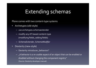 Extending	
  schemas	
  
Plone	
  comes	
  with	
  two	
  content-­‐type	
  systems	
  
•  Archetypes	
  (old-­‐style)	
  
     –  use	
  archetypes.schemaextender	
  
     –  modify	
  any	
  AT-­‐based	
  content-­‐type	
  
         (modifying	
  ﬁelds,	
  adding	
  ﬁelds)	
  
     –  SchemaExtender,	
  SchemaModiﬁer	
  
•  Dexterity	
  (new-­‐style)	
  
     –  Dexterity	
  introduces	
  „behaviors“	
  
     –  „A	
  behavior	
  is	
  a	
  re-­‐usable	
  aspect	
  of	
  an	
  object	
  that	
  can	
  be	
  enabled	
  or	
  
         disabled	
  without	
  changing	
  the	
  component	
  registry“	
  	
  
         (Source:	
  Dexterity	
  developer	
  manual)	
  
 
