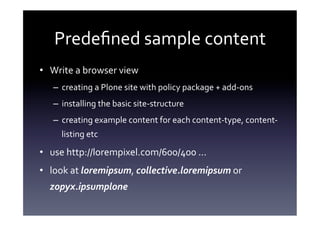 Predeﬁned	
  sample	
  content	
  
•  Write	
  a	
  browser	
  view	
  
    –  creating	
  a	
  Plone	
  site	
  with	
  policy	
  package	
  +	
  add-­‐ons	
  
    –  installing	
  the	
  basic	
  site-­‐structure	
  
    –  creating	
  example	
  content	
  for	
  each	
  content-­‐type,	
  content-­‐
       listing	
  etc	
  

•  use	
  http://lorempixel.com/600/400	
  ...	
  
•  look	
  at	
  loremipsum,	
  collective.loremipsum	
  or	
  
   zopyx.ipsumplone	
  
 