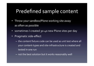 Predeﬁned	
  sample	
  content	
  
•  Throw	
  your	
  sandbox/Plone	
  working	
  site	
  away	
  	
  
   as	
  often	
  as	
  possible	
  
•  sometimes	
  I	
  created	
  30-­‐40	
  new	
  Plone	
  sites	
  per	
  day	
  
•  Pragmatic	
  side-­‐eﬀect	
  
    –  the	
  content	
  ﬁxture	
  code	
  can	
  be	
  used	
  as	
  unit	
  test	
  where	
  all	
  
        your	
  content-­‐types	
  and	
  site-­‐infrastructure	
  is	
  created	
  and	
  
        tested	
  in	
  one	
  run	
  
    –  not	
  the	
  best	
  solution	
  but	
  it	
  works	
  reasonably	
  well	
  
 