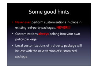 Some	
  good	
  hints	
  
•  Never	
  ever	
  perform	
  customizations	
  in-­‐place	
  in	
  
   existing	
  3rd-­‐party	
  packages.	
  NEVER!!!	
  	
  
•  Customizations	
  always	
  belong	
  into	
  your	
  own	
  
   policy	
  package.	
  
•  Local	
  customizations	
  of	
  3rd-­‐party	
  package	
  will	
  
   be	
  lost	
  with	
  the	
  next	
  version	
  of	
  customized	
  
   package.	
  
 