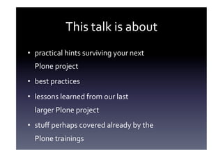 This	
  talk	
  is	
  about	
  
•  practical	
  hints	
  surviving	
  your	
  next	
  	
  
   Plone	
  project	
  
•  best	
  practices	
  
•  lessons	
  learned	
  from	
  our	
  last	
  	
  
   larger	
  Plone	
  project	
  
•  stuﬀ	
  perhaps	
  covered	
  already	
  by	
  the	
  	
  
   Plone	
  trainings	
  
 