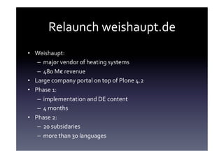 Relaunch	
  weishaupt.de	
  
•  Weishaupt:	
  	
  
    –  major	
  vendor	
  of	
  heating	
  systems	
  
    –  480	
  M€	
  revenue	
  
•  Large	
  company	
  portal	
  on	
  top	
  of	
  Plone	
  4.2	
  
•  Phase	
  1:	
  
    –  implementation	
  and	
  DE	
  content	
  
    –  4	
  months	
  
•  Phase	
  2:	
  
    –  20	
  subsidaries 	
  	
  
    –  more	
  than	
  30	
  languages	
  
 