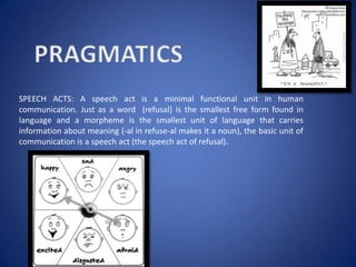 SPEECH ACTS: A speech act is a minimal functional unit in human
communication. Just as a word (refusal) is the smallest free form found in
language and a morpheme is the smallest unit of language that carries
information about meaning (-al in refuse-al makes it a noun), the basic unit of
communication is a speech act (the speech act of refusal).
 