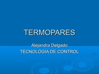 TERMOPARES
    Alejandra Delgado
TECNOLOGÍA DE CONTROL
 