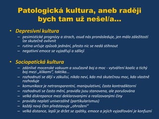 Patologická kultura, aneb raději
bych tam už nešel/a...
• Depresivní kultura
– pesimistické prognózy a strach, osud nás pronásleduje, jen málo záležitostí
lze skutečně ovlivnit
– rutina určuje způsob jednání, přesto nic se nedá stihnout
– negativní emoce se vyjadřují a sdílejí

• Sociopatická kultura
– zdánlivé mocenské vakuum a současně boj o moc - vytváření koalic a tichý
boj mezi „klikami“, taktika...
– rozhodnutí se dějí v zákulisí, nikdo neví, kdo má skutečnou moc, kdo vlastně
rozhoduje
– komunikace je netransparentní, manipulativní, často kontradiktorní
– rozhodnutí se často mění, pravidla jsou stanovena, ale porušována
– velká diskrepance mezi deklarovanými a realizovanými činy
– pravidla neplatí univerzálně (partikularismus)
– každý nový člen představuje „ohrožení“
– velká distance, lepší je držet se zpátky, emoce a jejich vyjadřování je konfuzní

 