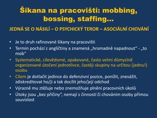 Šikana na pracovišti: mobbing,
bossing, staffing...
JEDNÁ SE O NÁSILÍ – O PSYCHICKÝ TEROR – ASOCIÁLNÍ CHOVÁNÍ
• Je to druh rafinované šikany na pracovišti
• Termín pochází z angličtiny a znamená „hromadně napadnout“ - „to
mob“
• Systematické, cílevědomé, opakované, často velmi důmyslně
organizované útočení jednotlivce, častěji skupiny na určitou (jednu!)
osobu
• Cílem je dotlačit jedince do defenzivní pozice, ponížit, znevážit,
zdiskreditovat ho/ji a tak docílit jeho/její odchod
• Výrazně mu ztěžuje nebo znemožňuje plnění pracovních úkolů
• Útoky jsou „bez příčiny“, nemají s činností či chováním osoby přímou
souvislost

 