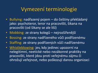 Vymezení terminologie
• Bullying: nadřazený pojem – do češtiny překládaný
jako: psychoteror, teror na pracovišti, šikana na
pracovišti (od šikany se ale liší)
• Mobbing: ze strany kolegů – nejrozšířenější
• Bossing: ze strany nadřízeného vůči podřízenému
• Staffing: ze strany podřízených vůči nadřízenému
• Whistleblowing: jev, kdy jedinec upozorní na
nelegitimní, neetické nebo nezákonné praktiky na
pracovišti, které jdou proti veřejnému zájmu či
ohrožují veřejnost, nebo poškozují danou organizaci

 
