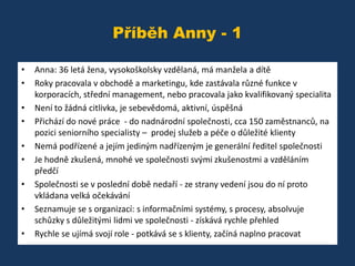 Příběh Anny - 1
•
•
•
•
•
•
•
•
•

Anna: 36 letá žena, vysokoškolsky vzdělaná, má manžela a dítě
Roky pracovala v obchodě a marketingu, kde zastávala různé funkce v
korporacích, střední management, nebo pracovala jako kvalifikovaný specialita
Není to žádná citlivka, je sebevědomá, aktivní, úspěšná
Přichází do nové práce - do nadnárodní společnosti, cca 150 zaměstnanců, na
pozici seniorního specialisty – prodej služeb a péče o důležité klienty
Nemá podřízené a jejím jediným nadřízeným je generální ředitel společnosti
Je hodně zkušená, mnohé ve společnosti svými zkušenostmi a vzděláním
předčí
Společnosti se v poslední době nedaří - ze strany vedení jsou do ní proto
vkládana velká očekávání
Seznamuje se s organizací: s informačními systémy, s procesy, absolvuje
schůzky s důležitými lidmi ve společnosti - získává rychle přehled
Rychle se ujímá svojí role - potkává se s klienty, začíná naplno pracovat

 