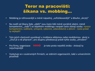Teror na pracovišti:
šikana vs. mobbing...
•

Mobbing je rafinovanější a méně nápadný, „sofistikovanější“ a dlouho „skrytý“

•

Na rozdíl od šikany (kde „obětí“ jsou často lidé méně sociálně zdatní, méně
kompetentní, „slabí“) se objektem mobbingu naopak často stávají osoby: vysoce
kompetentní, vzdělané, schopné, výkonné, sebevědomé a aktivní - často právě
ty nejlepší!

•

Tyto jejich vlastnosti vyvolávají u mobbera vědomou nebo nevědomou závist a
„chuť je o ně připravit“, pro skupinu představují právě tyhle osoby „ohrožení“

•

Pro firmy, organizace
nejschopnější

•

Vyskytuje se v soukromých firmách, ve státních organizacích, také v univerzitním
prostředí

je toto proto největší ztráta - ztrácejí ty

 