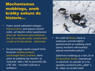 Mechanismus
mobbingu, aneb
krátky exkurz do
historie...
• Pojem zavedl zakladatel etologie Konrad Lorenz, jenž popsal chování
zvířat , při kterém zvířecí společenství
brání své teritorium před vetřelcem
tím, že na něj jako celek, smečka útočí
a snaží se ho tak zahnat - eliminovat
• Do psychologie zavedl a popsal tento
fenomén švédský profesor
psychologie Heinz Leymann, který
zjistil, že podobný typ chování se
vyskytuje také u lidí na pracovišti, 80.
a 90. léta – kruciální výzkumy a
publikace

• Na rozdíl od šikany, která se
vyskytuje v primitivnějších
společenstvích je mobbing méně
zjevný, mnohem rafinovanější
způsob zlovolného jednání
Zákeřnost mobbingu je v tom, že se
šíří pozvolně, skrytě, neprojevuje
se otevřeně, to způsobí, že si ho
zpočátku nevšimne jeho „oběť“ a
již vůbec ne sociální okolí

 