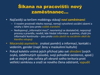 Šikana na pracovišti: nový
zaměstnanec...
• Najčastěji sa terčem mobbingu stávají noví zaměstnanci
– V novém prostredí nikoho neznají, nemají vytvořené sociální zázemí a
vztahy s lidmi jsou proto zváště zranitelní
– Nedisponují „informační mocí“, neorientují se dostatečně, nepoznají
procesy a pravidla, nevědí, kde hledat informace a pomoc, chybí jim
informační kontinuita – jsou proto zcela závislí na sociálním okolí do
kterého vstupují

• Mocenská asymetrie: znalost poměrů a informací, kontakt s
vedením, gender (např. ženy v maskulinní kultuře)
• Pokud kolektiv vnímá jejich příchod jako své ohrožení (svých
zvyků, zaběhnutých způsobů, svojí pohodlné existence, apod.)
pak se stejně jako zvířata při obraně svého teritoria proti
vetřelci semknou a snaží se nového člena odstranit, vypudit

 