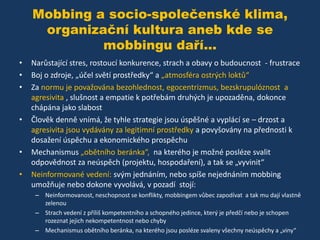 Mobbing a socio-společenské klima,
organizační kultura aneb kde se
mobbingu daří...
•
•
•

•

•

•

Narůstající stres, rostoucí konkurence, strach a obavy o budoucnost - frustrace
Boj o zdroje, „účel světí prostředky“ a „atmosféra ostrých loktů“
Za normu je považována bezohlednost, egocentrizmus, bezskrupulóznost a
agresivita , slušnost a empatie k potřebám druhých je upozaděna, dokonce
chápána jako slabost
Člověk denně vnímá, že tyhle strategie jsou úspěšné a vyplácí se – drzost a
agresivita jsou vydávány za legitimní prostředky a povyšovány na přednosti k
dosažení úspěchu a ekonomického prospěchu
Mechanismus „obětního beránka“, na kterého je možné posléze svalit
odpovědnost za neúspěch (projektu, hospodaření), a tak se „vyvinit“
Neinformované vedení: svým jednáním, nebo spíše nejednáním mobbing
umožňuje nebo dokone vyvolává, v pozadí stojí:
– Neinformovanost, neschopnost se konflikty, mobbingem vůbec zapodívat a tak mu dají vlastně
zelenou
– Strach vedení z příliš kompetentního a schopného jedince, který je předčí nebo je schopen
rozeznat jejich nekompetentnost nebo chyby
– Mechanismus obětního beránka, na kterého jsou posléze svaleny všechny neúspěchy a „viny“

 