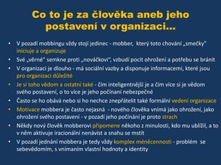 Co to je za člověka aneb jeho
postavení v organizaci...
• V pozadí mobbingu vždy stojí jedinec - mobber, který toto chování „smečky"
iniciuje a organizuje
• Své „věrné" semkne proti „nováčkovi“, vzbudí pocit ohrožení a potřebu se bránit
• V organizaci je dlouho - má sociální vazby a disponuje informacemi, které jsou
pro organizaci důležité
• Je si toho vědom a ostatní také - čím inteligentnější je a čím více si je vědom
svého postavení, o to více je jeho počínaní nebezpečné
• Často se ho obává nebo si ho nechce znepřátelit také formální vedení organizace
• Motivace mobbera je často nejasná - nového člověka vnímá jako ohrožení, jako
ohrožení svého postavení - v pozadí jeho počínání je proto strach
• Někdy nový člověk mobberovi připomene někoho z minulosti, kdo mu ublížil, a to
v něm aktivuje iracionální nenávist a snahu se mstít
• V pozadí jednání mobbera je tedy vždy komplex méněcennosti - problém se
sebevědomím, s vnímaním vlastní hodnoty a identity

 
