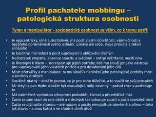 Profil pachatele mobbingu –
patologická struktura osobnosti
Tyran a manipulátor - sociopatická osobnost se vším, co k tomu patří:
•
•
•
•
•
•
•
•
•
•

Je egocentrický, silně autoritativní, má pocit vlastní důležitosti, výjimečnosti a
bezbřehé oprávněnosti svého jednání: uznává jen sebe, svoje pravidla a zákon
silnějšího
Je bezcitný, má radost a pocit uspokojení z ubližování druhým
Nedostatek empatie, absence soucitu a svědomí – netrpí výčitkami, necítí vinu
Je lhostejný k lidem – nerespektuje jejich potřeby, lidé mu slouží jen jako nástroje
pro uspokojování jeho vlastních potřeb a pro dosahování jeho cílů
Mistr přetvářky a manipulace: ta mu slouží k naplnění jeho patologické potřeby moci
a kontroly druhých
Sociálně zdatný – dokáže poznat, co je pro koho důležité, a to využít ve svůj prospěch
Mr Jekyll a pan Hyde: dokáže být okouzlující, milý, nevinný – pokud chce a potřebuje
to
Má nadměrně vyvinutou schopnost podvádět, klamat a přesvědčivě lhát
Často se sám staví do role oběti a v druhých tak vzbuzuje soucit a pocit sounáležitosti
Často se drží spíše stranou – své názory a pocity nevyjadřuje otevřeně a přímo – čeká
jak dravec na svou kořist a ve vhodné chvíli útočí

 