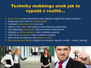 Techniky mobbingu aneb jak to
vypadá v realitě...










Štvaní skupiny proti mobovanému jeho údajnými negativními výroky o kolezích
Mobbovaný není brán na společné obědy
V případě neformálních akcí není zván
Lidé se s ním nebaví, jeho pokusy o komunikaci jsou ignorovány
Lidé odpovídají jednoslovně, nebo komunikaci rychle přeruší
Vyhýbají se očnímu kontaktu, nebo ho dokonce ignorují
Často ho ani nepozdraví, nebo na pozdrav neodpoví
Když vstoupí do místnosti, lidé přestanou mluvit
Šíření zlomyslných fabulací týkajících se minulosti, tajuplné narážky – neboli „seeding“

 