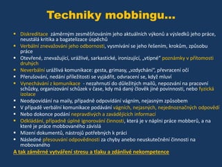 Techniky mobbingu...
 Diskreditace záměrným zesměšňováním jeho aktuálních výkonů a výsledků jeho práce,
neustálá kritika a bagatelizace úspěchů
 Verbální znevažování jeho odbornosti, vysmívání se jeho řešením, krokům, způsobu
práce
 Otevřené, znevažující, urážlivé, sarkastické, ironizující, „vtipné“ poznámky v přítomosti
druhých
 Neverbální urážlivá komunikace: gesta, grimasy, „vzdychání“, převracení očí
 Přerušování, nedání příležitosti se vyjádřit, odvracení se, když mluví
 Vynechávání z komunikace - nezahrnutí do důležitých mailů, nepozvání na pracovní
schůzky, organizování schůzek v čase, kdy má daný člověk jiné povinnosti, nebo fyzická
izolace
 Neodpovídání na maily, případně odpovídání vágním, nejasným způsobem
 V případě verbální komunikace podávání vágních, nejasných, nejednoznačných odpovědí
 Nebo dokonce podání nepravdivých a zavádějících informací
 Odkládání, případně úplné ignorování činnosti, která je v náplni práce mobberů, a na
které je práce mobbovaného závislá
 Mizení dokumentů, nástrojů potřebných k práci
 Následné přesouvání odpovědnosti za chyby anebo neuskutečnění činnosti na
mobovaného

A tak záměrné vytváření stresu a tlaku a zdánlivé nekompetence

 