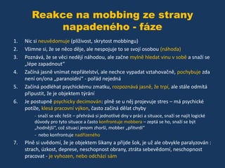 Reakce na mobbing ze strany
napadeného - fáze
1.
2.
3.
4.
5.
6.

Nic si neuvědomuje (plíživost, skrytost mobbingu)
Všimne si, že se něco děje, ale nespojuje to se svojí osobou (náhoda)
Poznává, že se věci nedějí náhodou, ale začne mylně hledat vinu v sobě a snaží se
„lépe zapadnout“
Začíná jasně vnímat nepřátelství, ale nechce vypadat vztahovačně, pochybuje zda
není on/ona „paranoidní“ - pořád nejedná
Začíná podléhat psychickému zmatku, rozpoznává jasně, že trpí, ale stále odmítá
připustit, že je objektem týrání
Je postupně psychicky decimován: plně se u něj projevuje stres – má psychické
potíže, klesá pracovní výkon, často začíná dělat chyby
- snaží se věc řešit – přehrává si jednotlivé dny v práci a situace, snaží se najít logické

důvody pro tyto situace a často konfrontuje mobbera – zeptá se ho, snaží se být
„hodnější“, což situaci jenom zhorší, mobber „přitvrdí“
- nebo konfrontuje nadřízeného

7.

Plně si uvědomí, že je objektem šikany a přijde šok, je už ale obvykle paralyzován :
strach, úzkost, deprese, neschopnost obrany, ztráta sebevědomí, neschopnost
pracovat - je vyhozen, nebo odchází sám

 