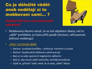 Co je důležité vědět
aneb nedělají si to
mobbovaní sami... ?
Nedělají! Kdo by se sám dobrovolně
zašlapával?
• Mobbovaný dlouho netuší, že se stal objektem šikany, než to
„oběť“ prohlédne, je často příliš pozdě (skrytost, rafinovanost,
plíživost mobbingu)
• „Vina“ na straně obětí:
–
–
–
–
–

Nechce vyvolávat konflikty – preferuje harmonii a soulad
Nechce bezdůvodně ubližovat a pilně pracuje
Bojí se na sebe upozornit negativním sdělením
Bojí se, aby situaci ještě nezhoršily, nechtějí provokovat
Stydí se „přiznat“ sobě i okolí, že se staly „obětí“ šikany

 