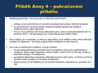 Příběh Anny 4 – pokračování
příběhu
•

Mobbing pokračuje - Anna pracuje ve stížených podmínkách:
– zjišťuje, že je vynechávána z hromadné emailové komunikace ohledně projektů
– na její konkrétní emailové dotazy ohledně projektů dostává od mobbera
nejednoznačné, vágní odpovědi
– Anna si musí zjišťovat informace zdlouhavě sama, často se dozvídá důležité věci na
poslední chvíli – což způsobuje stres a komplikuje práci dalším lidem

•

Anna zjišťuje, že na projektu, za který je odpovědná, není udělána práce, která měla být –
mobber ho sabotoval – Anna jde za generálním ředitelem a informuje ho

•

Anna jde za nadřízeným mobbera, iniciuje schůzku:
– na její opakované dotazy ohledně termínů projektů a práce jeho podřízených jí
neodpoví, dává ji vágní odpovědi, nebo se zeptá: „proč se ho na toto ptá, ať jde za
konkrétní osobou“ (=mobberem)
– paradoxně zdůrazňuje spolupráci, přátelské ovzduší v jeho týmu, ve firmě a od Anny
vyzvídá: klade jí otázky na minulost, je přátelský
– Anně je jasné, že šéf oddělení je asi součástí komplotu, případně ho z povzdálí sám
řídí

 