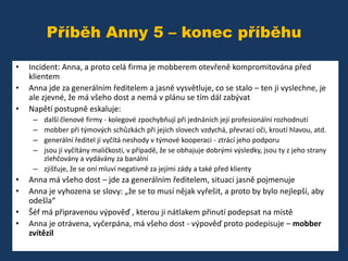 Příběh Anny 5 – konec příběhu
•
•
•

Incident: Anna, a proto celá firma je mobberem otevřeně kompromitována před
klientem
Anna jde za generálním ředitelem a jasně vysvětluje, co se stalo – ten ji vyslechne, je
ale zjevné, že má všeho dost a nemá v plánu se tím dál zabývat
Napětí postupně eskaluje:
–
–
–
–

další členové firmy - kolegové zpochybňují při jednáních její profesionální rozhodnutí
mobber při týmových schůzkách při jejich slovech vzdychá, převrací oči, kroutí hlavou, atd.
generální ředitel jí vyčítá neshody v týmové kooperaci - ztrácí jeho podporu
jsou jí vyčítány maličkosti, v případě, že se obhajuje dobrými výsledky, jsou ty z jeho strany
zlehčovány a vydávány za banální
– zjišťuje, že se oní mluví negativně za jejími zády a také před klienty

•
•
•
•

Anna má všeho dost – jde za generálním ředitelem, situaci jasně pojmenuje
Anna je vyhozena se slovy: „že se to musí nějak vyřešit, a proto by bylo nejlepší, aby
odešla“
Šéf má připravenou výpověď , kterou ji nátlakem přinutí podepsat na místě
Anna je otrávena, vyčerpána, má všeho dost - výpověď proto podepisuje – mobber
zvítězil

 