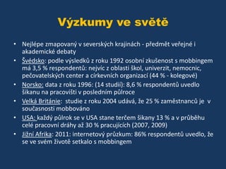 Výzkumy ve světě
• Nejlépe zmapovaný v severských krajinách - předmět veřejné i
akademické debaty
• Švédsko: podle výsledků z roku 1992 osobní zkušenost s mobbingem
má 3,5 % respondentů: nejvíc z oblasti škol, univerzit, nemocnic,
pečovatelských center a církevních organizací (44 % - kolegové)
• Norsko: data z roku 1996: (14 studií): 8,6 % respondentů uvedlo
šikanu na pracovišti v posledním půlroce
• Velká Británie: studie z roku 2004 udává, že 25 % zaměstnanců je v
současnosti mobbováno
• USA: každý půlrok se v USA stane terčem šikany 13 % a v průběhu
celé pracovní dráhy až 30 % pracujících (2007, 2009)
• Jižní Afrika: 2011: internetový průzkum: 86% respondentů uvedlo, že
se ve svém životě setkalo s mobbingem

 