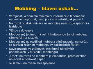 Mobbing – hlavní úskalí...
• Veřejnost, vedení má minimální informace o fenoménu:
neumí ho rozpoznat, neví, jak s ním naložit, jak jej řešit
• Na rozdíl od diskriminace na mobbing neexistuje specifická
legislativa
• Těžko se dokazuje
• Mobbovaný jedinec má velmi limitovanou šanci mobbing
sám vyřešit a zastavit
• Mobbovaný na rozdíl od mobbera pilně pracuje, nemá čas
se zabývat řešením mobbingu (v počátečních fázích)
• Navíc pracuje ve ztížených, extrémně náročných
podmínkách (v důsledku mobbingu)
• „Oběť“ na rozdíl od mobbera je empatická, proto nechce
ubližovat a zvyšovat napětí
• Je sama – izolovaná, bez spojence

 