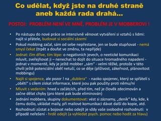 Co udělat, když jste na druhé straně
aneb každá rada drahá...
POSTOJ: PROBLÉM NENÍ VE MNĚ, PROBLÉM JE V MOBBEROVI !
•
•

•

•
•
•
•

Po nástupu do nové práce se intenzivně věnovat vytváření si vztahů s lidmi:
najít si přátele, budovat si sociální zázemí
Pokud mobbing začal, sám od sebe nepřestane, jen se bude stupňovat - nemá
smysl čekat (trpět a doufat ve změnu, ta nepřijde)
Jednat: čím dříve, tím lépe: o negativních jevech, o neetické komunikaci
mluvit, zveřejňovat ji – nenechat to dojít do situace hromadného napadení jednat v momentě, kdy je ještě mobber „sám“ - velmi těžké, protože v této
chvíli ještě potenciální oběť netuší, co se děje (plíživost, zákeřnost, plánovitost
mobbingu)
Najít si spojence, ale pozor ! na „dublera“ - naoko spojenec, který se spřátelí s
„obětí“ s cílem získat informace, které jsou pak použity proti němu/ní
Mluvit s vedením: hned v začátcích, před tím, než je člověk zdecimován a
začne dělat chyby (pro které pak bude eliminován)
Jednání mobbera, skupiny dokumentovat: vést si záznamy, „deník“ kdy, kde, k
čemu došlo, ukládat maily, při mailové komunikaci dávat další do kopie, atd.
Rozhodnutí zůstat a bojovat nebo odejít je vždy vaše svobodné rozhodnutí: v
případě neřešení - hrdě odejít (a vyhledat psych. pomoc nebo hodit za hlavu)

 