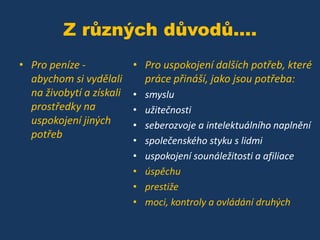 Z různých důvodů....
• Pro peníze abychom si vydělali
na živobytí a získali
prostředky na
uspokojení jiných
potřeb

• Pro uspokojení dalších potřeb, které
práce přináší, jako jsou potřeba:
•
•
•
•
•
•
•
•

smyslu
užitečnosti
seberozvoje a intelektuálního naplnění
společenského styku s lidmi
uspokojení sounáležitosti a afiliace
úspěchu
prestiže
moci, kontroly a ovládání druhých

 